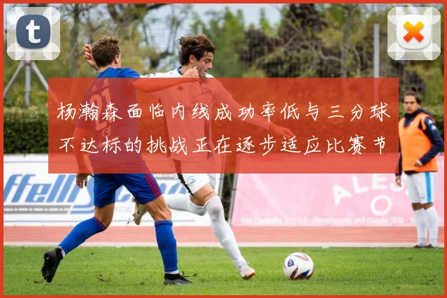 杨瀚森面临内线成功率低与三分球不达标的挑战正在逐步适应比赛节奏