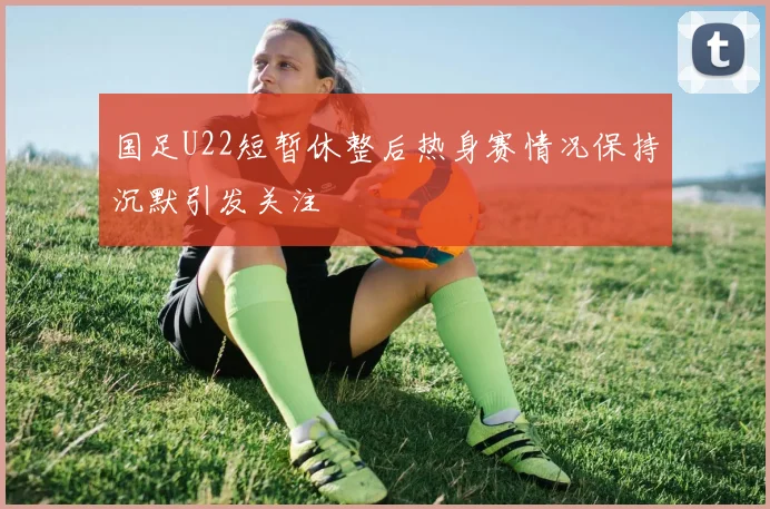 国足U22短暂休整后热身赛情况保持沉默引发关注