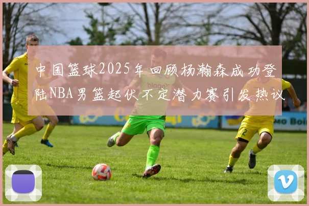 中国篮球2025年回顾杨瀚森成功登陆NBA男篮起伏不定潜力赛引发热议与争论