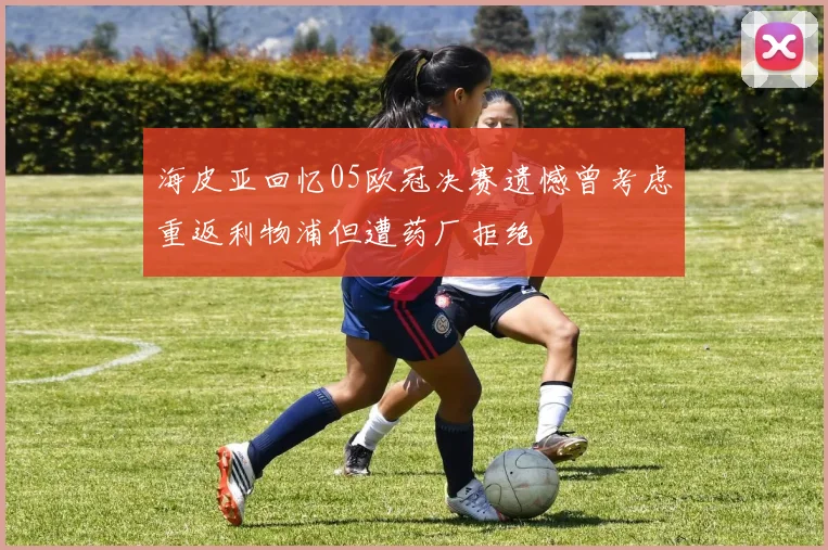 海皮亚回忆05欧冠决赛遗憾曾考虑重返利物浦但遭药厂拒绝