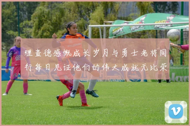 理查德感慨成长岁月与勇士老将同行每日见证他们的伟大成就无比荣幸