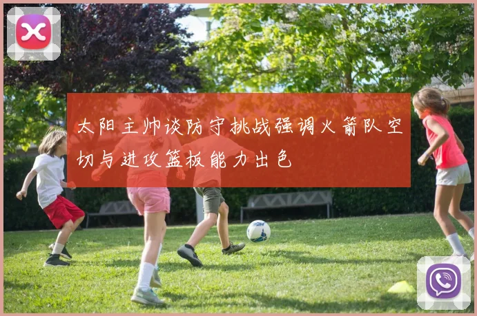 太阳主帅谈防守挑战强调火箭队空切与进攻篮板能力出色
