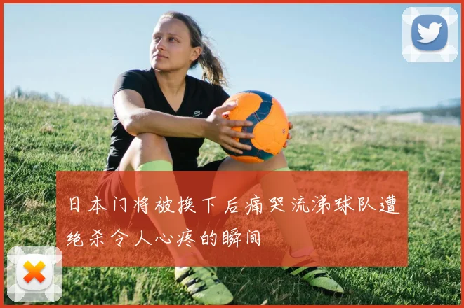 日本门将被换下后痛哭流涕球队遭绝杀令人心疼的瞬间