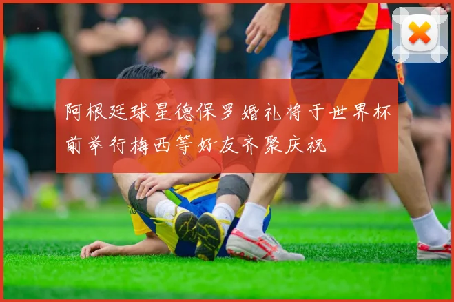 阿根廷球星德保罗婚礼将于世界杯前举行梅西等好友齐聚庆祝