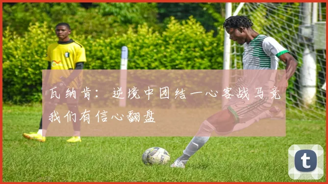 瓦纳肯：逆境中团结一心客战马竞我们有信心翻盘